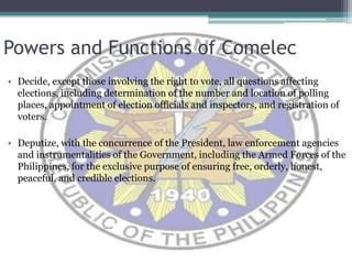 Powers and Functions of ComelecDecide, except those involving the right to vote, all questions affecting elections, including determination of the number and location of polling places, appointment of election officials and inspectors, and registration of voters.Deputize, with the concurrence of the President, law enforcement agencies and instrumentalities of the Government, including the Armed Forces of the Philippines, for the exclusive purpose of ensuring free, orderly, honest, peaceful, and credible elections. 