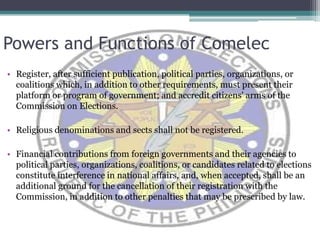 Powers and Functions of ComelecRegister, after sufficient publication, political parties, organizations, or coalitions which, in addition to other requirements, must present their platform or program of government; and accredit citizens' arms of the Commission on Elections. Religious denominations and sects shall not be registered.Financial contributions from foreign governments and their agencies to political parties, organizations, coalitions, or candidates related to elections constitute interference in national affairs, and, when accepted, shall be an additional ground for the cancellation of their registration with the Commission, in addition to other penalties that may be prescribed by law.
