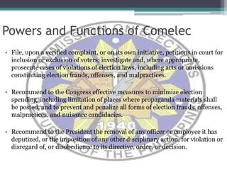 Powers and Functions of ComelecFile, upon a verified complaint, or on its own initiative, petitions in court for inclusion or exclusion of voters; investigate and, where appropriate, prosecute cases of violations of election laws, including acts or omissions constituting election frauds, offenses, and malpractices.Recommend to the Congress effective measures to minimize election spending, including limitation of places where propaganda materials shall be posted, and to prevent and penalize all forms of election frauds, offenses, malpractices, and nuisance candidacies.  Recommend to the President the removal of any officer or employee it has deputized, or the imposition of any other disciplinary action, for violation or disregard of, or disobedience to its directive, order, or decision. 
