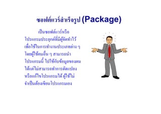 ซอฟต์ แวร์ สําเร็จรู ป (Package)
          เป็ นซอฟต์แวร์หรื อ
โปรแกรมประยุกต์ที#มีผจดทําไว้
                        ู้ ั
เพื#อใช้ในการทํางานประเภทต่าง ๆ
โดยผูใช้คนอื#น ๆ สามารถนํา
        ้
                     ั
โปรแกรมนี) ไปใช้กบข้อมูลของตน
ได้แต่ไม่สามารถทําการดัดแปลง
หรื อแก้ไขโปรแกรมได้ ผูใช้ไม่้
จําเป็ นต้องเขียนโปรแกรมเอง
 