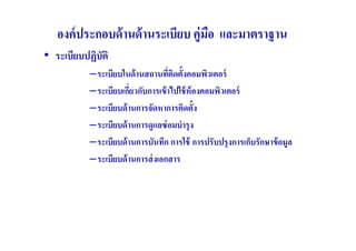 องค์ ประกอบด้ านด้ านระเบียบ คู่มอ และมาตราฐาน
                                    ื
• ระเบียบปฏิบัติ
           –ระเบียบในด้ านสถานทีตดตังคอมพิวเตอร์
                                   ( ิ
           –ระเบียบเกียวกับการเข้ าไปใช้ ห้องคอมพิวเตอร์
                       (
           –ระเบียบด้ านการจัดหาการติดตัง
           –ระเบียบด้ านการดูแลซ่ อมบํารุ ง
           –ระเบียบด้ านการบันทึก การใช้ การปรับปรุ งการเก็บรักษาข้ อมูล
           –ระเบียบด้ านการส่ งเอกสาร
 