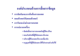 องค์ ประกอบด้ านการสื( อสารข้ อมูล
•   การจัดเก็บและการค้ นคืนสารสนเทศ
•   คอมพิวเตอร์ กบคอมพิวเตอร์
                  ั
•   การรับและส่ งผ่ านสารสนเทศ
•   การแบ่ งเวลาเครื(อง
            –ติดต่ อสื( อสารสารสนเทศกับผู้ใช้ ทางไกล
            –ตอบรับทันทีทผ้ ใช้ ปลายทางร้ องขอ
                              ี( ู
            –บริการผู้ใช้ หลายคนในเวลาเดียวกัน
                                           (
            –อนุญาตให้ ผ้ ใช้ ปลายทางใช้ โปรแกรมต่ างกันได้
                           ู
 