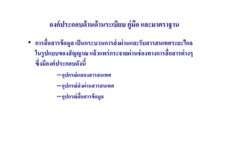 องค์ ประกอบด้ านด้ านระเบียบ คู่มือ และมาตราฐาน
• การสื( อสารข้ อมูล เป็ นกระบวนการส่ งผ่ านและรับสารสนเทศระยะไกล
  ในรู ปแบบของสั ญญาณ แล้ วแพร่ กระจายผ่ านช่ องทางการสื( อสารต่ างๆ
  ซึ(งมีองค์ ประกอบดังนี
           –อุปกรณ์ แสดงสารสนเทศ
           –อุปกรณ์ ส่งผ่ านสารสนเทศ
           –อุปกรณ์ สื(อสารข้ อมูล
 
