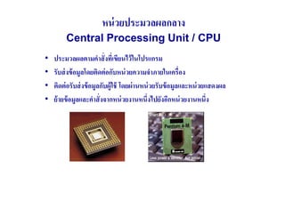 หน่ วยประมวลผลกลาง
         Central Processing Unit / CPU
•   ประมวลผลตามคําสั( งทีเ( ขียนไว้ ในโปรแกรม
•   รับส่ งข้ อมูลโดยติดต่ อกับหน่ วยความจําภายในเครื(อง
•   ติดต่ อรับส่ งข้ อมูลกับผู้ใช้ โดยผ่ านหน่ วยรับข้ อมูลและหน่ วยแสดงผล
•   ย้ ายข้ อมูลและคําสั( งจากหน่ วยงานหนึ(งไปยังอีกหน่ วยงานหนึ(ง
 