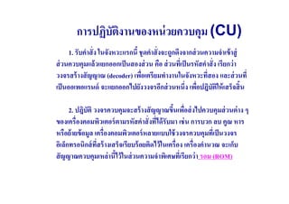 การปฏิบัตงานของหน่ วยควบคุม (CU)
                 ิ
      1. รับคําสั( ง ในจังหวะแรกนี ชุ ดคําสั( งจะถูกดึงจากส่ วนความจําเข้ าสู่
ส่ วนควบคุมแล้ วแยกออกเป็ นสองส่ วน คือ ส่ วนทีเ( ป็ นรหัสคําสั( ง เรียกว่ า
วงจรสร้ างสั ญญาณ (decoder) เพือเตรียมทํางานในจังหวะทีสอง และส่ วนที(
                                    (                           (
เป็ นออเพอแรนด์ จะแยกออกไปยังวงจรอีกส่ วนหนึ(ง เพือปฎิบัตให้ เสร็จสิ น
                                                             (     ิ

      2. ปฎิบัติ วงจรควบคุมจะสร้ างสั ญญาณขึนเพือส่ งไปควบคุมส่ วนต่ าง ๆ
                                                      (
ของเครื(องคอมพิวเตอร์ ตามรหัสคําสั( งทีได้ รับมา เช่ น การบวก ลบ คูณ หาร
                                         (
หรือย้ ายข้ อมูล เครื(องคอมพิวเตอร์ หลายแบบใช้ วงจรควบคุมทีเ( ป็ นวงจร
อิเล็กทรอนิกส์ ทสร้ างเสร็จเรียบร้ อยติดไว้ ในเครื(อง เครื(องคํานวณ จะเก็บ
                  ี(
สั ญญาณควบคุมเหล่ านีไว้ ในส่ วนความจําพิเศษทีเ( รียกว่ า รอม (ROM)
 