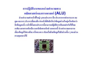 การปฏิบัตงานของหน่ วยคํานวณทาง
                   ิ
           คณิตศาสตร์ และตรรกศาสตร์ (ALU)
       ส่ วนคํานวณทําหน้ าทีใหญ่ ๆ สองประการ คือ ประการแรกทําการบวก ลบ
                             (
คูณ และหาร ประการทีสองคือ ทําหน้ าทีตดสิ นใจว่ าข้ อมูลส่ วนใหญ่ หรือเล็กกว่ า
                           (           ( ั
อีกข้ อมูลหนึ(ง หน้ าทีทงสองประการนีสามารถปฎิบัตการเป็ นผลสํ าเร็จได้ โดย
                       ( ั                          ิ
อาศัยวงจรตรรกอันเป็ นวงจรอิเล็กทรอนิกส์ นอกจากนี ส่ วนคํานวณสามารถ
เลือนข้ อมูลไปทางซ้ าย หรือทางขวา เก็บหรือย้ ายข้ อมูลไปยังส่ วนอืน ๆ ของส่ วน
   (                                                              (
ควบคุมกลางได้
 