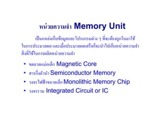 หน่ วยความจํา Memory Unit
            เป็ นแหล่งเก็บข้อมูลและโปรแกรมต่าง ๆ ที#จะต้องถูกในมาใช้
ในการประมวลผล และเมื#อประมวลผลเสร็ จก็จะนําไปเก็บหน่วยความจํา
สิ# งที#ใช้ในการผลิตหน่วยความจํา
 •   ขดลวดแม่เหล็ก Magnetic Core
 •   สารกึ#งตัวนํา Semiconductor Memory
 •   วงจรไฟฟ้ าขนาดเล็ก Monolithic Memory Chip
 •   วงจรรวม Integrated Circuit or IC
 