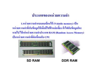 ประเภทของหน่ วยความจํา
          1.หน่ วยความจําแบบลบเลือนได้ (Volatile memory) เป็ น
หน่ วยความจําทีเ( ก็บข้ อมูลได้ เมื(อมีไฟฟาหล่ อเลียง ถ้ าไฟดับข้ อมูลก็จะ
                                          ้
หายไป ได้ แก่ หน่ วยความจําประเภท RAM (Random Access Memory)
เป็ นหน่ วยความจําทีต่อเชื(อมกับ CPU
                     (




              SD RAM                              DDR RAM
 
