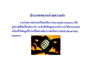 ประเภทของหน่ วยความจํา
        2.หน่ วยความจําแบบไม่ ลบเลือน (Nonvolatile memory) เป็ น
อุปกรณ์ ทต่อเชื(อมกับ CPU จะบันทึกข้ อมูลมาจากโรงงานไม่ สามารถลบ
         ี(
หรือแก้ไขข้ อมูลได้ อ่ านได้ อย่ างเดียวเรามักเรียกว่ า ROM (Read Only
memory)
 
