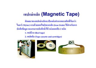 เทปแม่ เหล็ก (Magnetic Tape)
          ลักษณะของเทปแม่ เหล็กจะเป็ นแผ่ นทําจากพลาสติกทีเ( รียกว่ า
ไมลาร์ (Mylar) ฉาบด้ วยออกไซด์ ของเหล็ก (Iron Oxide) ใช้ สําหรับการ
บันทึกข้ อมูล และสามารถบันทึกซําได้ แบ่ งออกเป็ น 2 ชนิด
          1. เทปม้ วน (Reel tape)
          2. เทปตลับ (Tape cassette and cartridges)
 