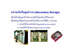 หน่ วยเก็บข้ อมูลสํ ารอง (Secondary Storage)
เป็ นที#เก็บข้อมูลหรื อโปรแกรมที#ยงไม่ถูกเรี ยกใช้โดย CPU
                                   ั
เพื#อเตรี ยมเข้าสู่หน่วยความจําในเครื# อง แบ่งได้เป็ น 2 ประเภท
           1. แบบเข้าถึงแบบลําดับ (Sequential access media)
           2. แบบเข้าถึงโดยตรง (Direct access media)
 