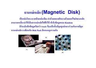 จานแม่ เหล็ก (Magnetic Disk)
         เป็ นแผ่ นโลหะบางคล้ ายแผ่ นเสี ยง ทําด้ วยพลาสติกฉาบด้ วยออกไซด์ ของเหล็ก
สามารถเหนี(ยวนําให้ เป็ นสารแม่ เหล็กไฟฟาได้ เข้ าถึงข้ อมูลแบบ Random
                                           ้
         มีร่องบันทึกข้ อมูลเรียกว่ า track เรียงเป็ นชันมีจุดศูนย์ กลางร่ วมกันอาจมีชุด
จานแม่ เหล็กวางซ้ อนกัน Disk Pack มีแกนหมุนรวมกัน
 