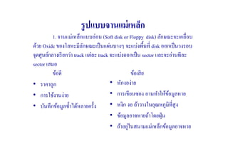 รู ปแบบจานแม่ เหล็ก
          1. จานแม่เหล็กแบบอ่อน (Soft disk or Floppy disk) ลักษณะจะเคลื#อบ
ด้วย Oxide ของโลหะมีลกษณะเป็ นแผ่นบางๆ จะแบ่งพื)นที# disk ออกเป็ นวงรอบ
                           ั
จุดศูนย์กลางเรี ยกว่า track แต่ละ track จะแบ่งออกเป็ น sector และจะอ่านทีละ
sector เสมอ
          ข้อดี                                   ข้อเสี ย
• ราคาถูก                               • หักงอง่าย
• การใช้งานง่าย                         • การเขียนซอง อานทําให้ขอมูลหาย
                                                                   ้
• บันทึกข้อมูลซํ)าได้หลายครั)ง          • หงิก งอ ถ้าวางในอุณหภูมิที#สูง
                                        • ข้อมูลอาจหายถ้าโดยฝุ่ น
                                                ่
                                        • ถ้าอยูในสนามแม่เหล็กข้อมูลอาจหาย
 