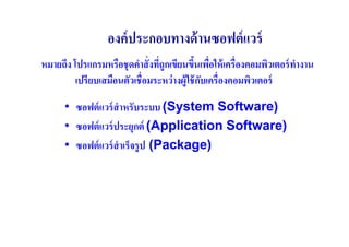 องค์ ประกอบทางด้ านซอฟต์ แวร์
หมายถึง โปรแกรมหรือชุ ดคําสั( งทีถูกเขียนขึนเพือให้ เครื(องคอมพิวเตอร์ ทางาน
                                 (              (                       ํ
         เปรียบเสมือนตัวเชื(อมระหว่ างผู้ใช้ กบเครื(องคอมพิวเตอร์
                                              ั

      • ซอฟต์ แวร์ สําหรับระบบ (System Software)
      • ซอฟต์ แวร์ ประยุกต์ (Application Software)
      • ซอฟต์ แวร์ สําเร็จรู ป (Package)
 