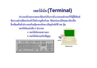 เทอร์ มินัล (Terminal)
           ประกอบด้ วยจอภาพและคีย์บอร์ ดในการสั( งงานคอมพิวเตอร์ ให้ ผ้ ใช้ พมพ์
                                                                        ู ิ
ข้ อความผ่ านคีย์บอร์ ดแล้ วไปปรากฏทีหน้ าจอ คีย์บอร์ ดจะมีลกษณะเป็ นแป้ น
                                       (                     ั
สี( เหลียมผืนผ้ าประกอบด้ วยปุ่ มแทนอักขระปัจจุบันมักใช้ 101 ปุ่ ม
        (
           เทอร์ มนัลแบ่ งเป็ น 2 ประเภท
                  ิ
                     1. เทอร์ มนัลแบบธรรมดา
                                ิ
                     2. เทอร์ มนัลแบบเชิงปัญญา
                                  ิ
 