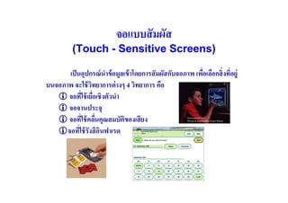 จอแบบสั มผัส
          (Touch - Sensitive Screens)

       เป็ นอุปกรณ์ นําข้ อมูลเข้ าโดยการสั มผัสกับจอภาพ เพือเลือกสิ( งทีอยู่
                                                            (            (
บนจอภาพ จะใช้ วทยาการต่ างๆ 4 วิทยาการ คือ
                 ิ
      จอทีใช้ เยือเชิงตัวนํา
              ( (
      จอจานประจุ
      จอทีใช้ คลืนคุณสมบัตของเสี ยง
               ( (             ิ
      จอทีใช้ รังสี อนฟาเรด
            (        ิ
 
