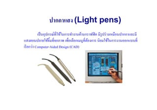 ปากกาแสง (Light pens)
           เป็ นอุปกรณ์ที#ใช้ในการทํางานด้านกราฟฟิ ค มีรูปร่ างเหมือนปากกาและมี
แสงตอนปลายใช้จิ)มที#จอภาพ เพื#อเลือกเมนูที#ตองการ นิยมใช้ในการงานออกแบบที#
                                             ้
เรี ยกว่า Computer-Aided Design (CAD)
 