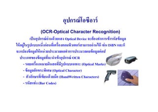 อุปกรณ์ โอซีอาร์
                  (OCR-Optical Character Recognition)
             เป็ นอุปกรณ์ อ่านด้ วยแสง Optical Device จะต้ องทําการเข้ ารหัสข้ อมูล
ให้ อยู่ในรู ปแบบหนึ(งก่ อนทีเ( ครื(องคอมพิวเตอร์ สามารถอ่ านได้ เช่ น ISBN และก็
จะแปลงข้ อมูลให้ หน่ วยประมวลผลทําการประมวลผลข้ อมูลต่ อป
   ประเภทของข้ อมูลทีจะนําเข้ าอุปกรณ์ OCR
                           (
      - รอยเครื(องหมายดินสอทีมรูปแบบเฉพาะ (Optical Marks)
                                    ( ี
      - ข้ อมูลอักขระพิเศษ (Optical Character)
      - ตัวอักษรทีเ( ขียนด้ วยมือ (HandWritten Characters)
      - รหัสแท่ ง (Bar Codes)
 