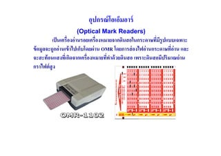 อุปกรณ์ โอเอ็มอาร์
                     (Optical Mark Readers)
          เป็ นเครื(องอ่ านรอยเครื(องหมายจากดินสอในกระดาษทีมรูปแบบเฉพาะ
                                                             ( ี
ข้ อมูลจะถูกอ่ านเข้ าไปเก็บโดยผ่ าน OMR โดยการส่ องไฟอ่ านกระดาษที(อ่าน และ
จะสะท้ อนแสงทีเ( กิดจากเครื(องหมายทีทาด้ วยดินสอ เพราะดินสอมีปริมาณถ่ าน
                                       ( ํ
กราไฟต์ สูง
 