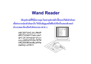 Wand Reader
         เป็ นอุปกรณ์ ทใช้ มอควบคุม โดยนําอุปกรณ์ ตวนียิงแสงไปยังตัวอักษร
                       ี( ื                        ั
เพือทําการแปลงตัวอักษรนัน ให้ เป็ นสั ญญาณไฟฟาส่ งให้ เครื(องคอมพิวเตอร์
   (                                          ้
ประมวลผล ต้ องเป็ นตัวอักษรแบบ OCR-A
 