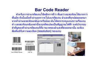 Bar Code Reader
    สําหรับการอานรหัสแถบใชหลักการทีวา พื้นสวางจะสะทอนไดมากกวา
                                      ่ 
พื้นมืด ดังนันเมือตัวอานถูกกวาดไปบนรหัสแถบ ลําแสงทีถูกปลอยออกมา
             ้   ่                                  ่
จากหัวอานจะสะทอนกลับมาหรือนอย มันไดตกกระทบแถบขาวหรือแถบ
ดํา แสงสะทอนกลับเหลานี้จะถูกดัดแปลงเป็ นสัญญาณไฟฟ า องคประกอบ
สําคัญของตัวอานรหัสแถบก็คอ ขนาดของลําแสงทีสงออกมานัน จะตอง
                              ื               ่        ้
สัมพันธกบความละเอียด (resolution) ของแถบ
           ั
 