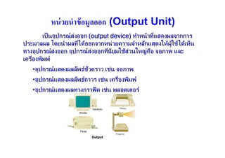 หน่ วยนําข้ อมูลออก (Output Unit)
        เป็ นอุปกรณ สงออก (output device) ทําหนาทีแสดงผลจากการ
                                                   ่
ประมวลผล โดยนําผลทีไดออกจากหน วยความจําหลักแสดงใหผใชไดเห็น
                        ่                                ู
ทางอุปกรณ สงออก อุปกรณ สงออกทีนิยมใชสวนใหญคอ จอภาพ และ
                                ่              ื
เครืองพิมพ
    ่
   •อุปกรณ แสดงผลลัพธช่วคราว เชน จอภาพ
    อุ                   ั่ ั
   •อุปกรณ แสดงผลลัพธถาวร เชน เครืองพิมพ
    อุ                               ่
   •อุปกรณ แสดงผลทางกราฟิ ค เชน พลอตเตอร
    อุ
 
