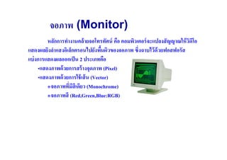 จอภาพ (Monitor)
         หลักการทํางานคล้ ายจอโทรทัศน์ คือ คอมพิวเตอร์ จะแปลงสั ญญาณให้ วดโอ
                                                                         ิ ี
แสดงผลยิงลําแสงอิเล็กตรอนไปยังพืนผิวของจอภาพ ซึ(งฉาบไว้ ด้วยฟอสฟอรัส
แบ่ งการแสดงผลออกเป็ น 2 ประเภทคือ
     •แสดงภาพด้ วยการสร้ างจุดภาพ (Pixel)
     •แสดงภาพด้ วยการใช้ เส้ น (Vector)
         ๏จอภาพทีมสีเดียว (Monochrome)
                   ( ี
         ๏จอภาพสี (Red,Green,Blue:RGB)
 