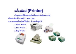 เครื(องพิมพ์ (Printer)
        เป็ นอุปกรณ์ ทใช้ แสดงผลลัพธ์ โดยการพิมพ์ ลงกระดาษ
                      ี(
เรียกการพิมพ์ ประเภทนีว่ า Hard Copy
สามารถแยกเครื(องพิมพ์ ได้ เป็ น 3 ประเภทใหญ่ ดงนี
                                              ั
        1. Serial Printer
        2. Line Printer
        3. Page Printer
 