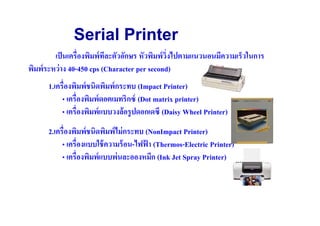 Serial Printer
         เป็ นเครื(องพิมพ์ ทละตัวอักษร หัวพิมพ์ วงไปตามแนวนอนมีความเร็วในการ
                            ี                    ิ(
พิมพ์ ระหว่ าง 40-450 cps (Character per second)
      1.เครื(องพิมพ์ ชนิดพิมพ์ กระทบ (Impact Printer)
           • เครื(องพิมพ์ ดอตเมทริกซ์ (Dot matrix printer)
           • เครื(องพิมพ์ แบบวงล้ อรู ปดอกเดซี (Daisy Wheel Printer)
      2.เครื(องพิมพ์ ชนิดพิมพ์ ไม่ กระทบ (NonImpact Printer)
           • เครื(องแบบใช้ ความร้ อน-ไฟฟา (Thermos-Electric Printer)
                                         ้
           • เครื(องพิมพ์ แบบพ่ นละอองหมึก (Ink Jet Spray Printer)
 