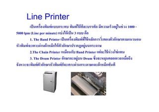 Line Printer
          เป็ นเครื(องพิมพ์ แบบกระทบ พิมพ์ ได้ ทละบรรทัด มีความเร็วอยู่ในช่ วง 1000 -
                                                ี
5000 lpm (Line per minute) แบ่ งได้ เป็ น 3 แบบ คือ
          1. The Band Printer เป็ นเครื(องพิมพ์ ทใช้ หลักการวิ(งของตัวอักษรตามแนวนอน
                                                  ี(
หัวพิมพ์ จะเคาะผ่ านผ้ าหมึกให้ ตวอักษรปรากฏอยู่บนกระดาษ
                                 ั
          2.The Chain Printer เหมือนกับ Band Printer แต่ จะใช้ ห่วงโซ่ แทน
          3. The Drum Printer อักษรจะอยู่บน Drum ซึ(งจะหมุนตลอดเวลาเมือถึง    (
จังหวะจะพิมพ์ ตวอักษรหัวพิมพ์ กจะเคาะผ่ านกระดาษและผ้ าหมึกทันที
                  ั                ็
 
