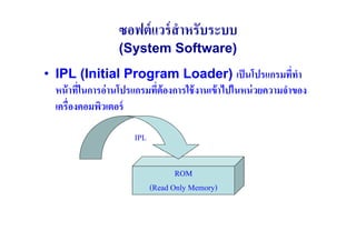 ซอฟต์ แวร์ สําหรับระบบ
                   (System Software)
• IPL (Initial Program Loader) เป็ นโปรแกรมทีทา                 ( ํ
  หน้ าทีในการอ่ านโปรแกรมทีต้องการใช้ งานเข้ าไปในหน่ วยความจําของ
         (                  (
  เครื(องคอมพิวเตอร์

                       IPL


                                    ROM
                             (Read Only Memory)
 