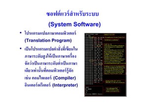 ซอฟต์ แวร์ สําหรับระบบ
            (System Software)
• โปรแกรมแปลภาษาคอมพิวเตอร์
   (Translation Program)
• เป็ นโปรแกรมแปลคําสั( งทีเ( ขียนใน
  ภาษาระดับสู งให้ เป็ นภาษาเครื(อง
  จัดว่ าเป็ นภาษาระดับตํ(าเป็ นภาษา
  เดียวเท่ านันทีคอมพิวเตอร์ รู้ จัก
                 (
  เช่ น คอมไพเลอร์ (Compiler)
  อินเตอร์ พรีเตอร์ (Interpreter)
 