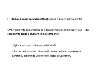 <ul><li>Reduced Social Cues Model (RSC)  Sproull e Kiesler, primi anni ‘80 </li></ul><ul><li>CMC = ambiente comunicativo c...