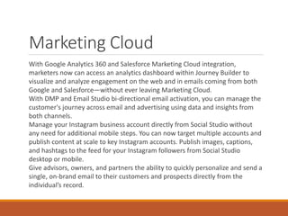 Marketing Cloud
With Google Analytics 360 and Salesforce Marketing Cloud integration,
marketers now can access an analytic...