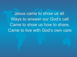 Jesus came to show us all Ways to answer our God’s call Came to show us how to share, Came to live with God’s own care