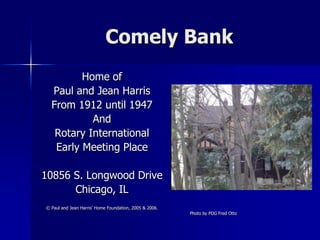 Comely Bank
         Home of
  Paul and Jean Harris
  From 1912 until 1947
           And
   Rotary International
   Early Meeting Place

10856 S. Longwood Drive
      Chicago, IL
© Paul and Jean Harris’ Home Foundation, 2005 & 2006.
                                                        Photo by PDG Fred Otto
 