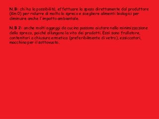 N.B: chi ha la possibilità, effettuare la spesa direttamente dal produttore
(Km 0) per ridurre di molto lo spreco e scegliere alimenti biologici per
diminuire anche l'impatto ambientale.
N.B 2: anche molti aggeggi da cucina possono aiutare nella minimizzazione
dello spreco, poiché allungano la vita dei prodotti. Essi sono frullatore,
contenitori a chiusura ermetica (preferibilmente di vetro), essiccatori,
macchina per il sottovuoto.
 