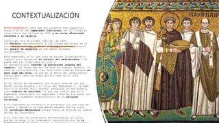 CONTEXTUALIZACIÓN
A nivel iconográfico, el tema que nos presenta este magnífico
mosaico es el del emperador Justiniano (en 527 llega al
trono hasta que fallece en 565) y su corte ofreciendo
ofrendas a la iglesia.
Justiniano era de origen humilde, se casó
con Teodora (perteneciente a las clases más bajas de la
sociedad bizantina) y desde el primer momento formaron
una pareja de augustos ya que ambos reinaban
conjuntamente.
Este emperador es el que pone en marcha la recuperatio
imperio para recuperar el control del mediterráneo ( se
puede dar por finalizada en 552) y
la renovatio para renovar la estructura interna del
imperio, las leyes que son la base de nuestro derecho, la
vida de los bizantinos… Con Justiniano también tenemos un
gran auge del arte, ya que es la época del renacimiento
justinianeo tanto en arquitectura como en el arte
musivario.
En el centro se representa una figura vestida con una
ancha túnica púrpura – el color del emperador –, calzado
rojo y un tocado real (corona) enmarcado en una aureola
como símbolo de santidad, lo que nos indica que es el
emperador Justiniano. El emperador lleva en sus manos una
patena, un elemento característico de la religión
cristiana.
A su izquierda se encuentra un personaje con una cruz en
la mano y debido a la vestimenta sabemos que se trata
del arzobispo Maximianus porque sobre se escribe su nombre
encima del personaje.
A su lado hay dos personajes pertenecientes al clero,
portan un misal y un incensario característicos de la
 
