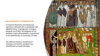 El Imperio Bizantino sincretizará las
opciones culturales de su alrededor, del
Mediterráneo: la griega con la lengua,
después ya el latín; los pliegues en los
vestidos y ojos almendrados, el gusto por
la ornamentación, lo suntuoso, el color…
De estética romana, recuperan el
mosaico y el retrato, aunque muy
simplificado y esquematizado.
 