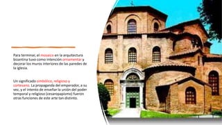 Para terminar, el mosaico en la arquitectura
bizantina tuvo como intención ornamentar y
decorar los muros interiores de las paredes de
la iglesia.
Un significado simbólico, religioso y
cortesano. La propaganda del emperador, a su
vez, y el intento de enseñar la unión del poder
temporal y religioso (cesaropapismo) fueron
otras funciones de este arte tan distinto.
 