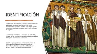 IDENTIFICACIÓN
Los mosaicos de Justiniano y Teodora se encuentran en
la Iglesia de San Vital, Rávena (norte de Italia)
Desconocemos quién fue el autor, pero seguro que fue
el mismo artista quien compuso toda la obra musivaria
de la iglesia.
La cronología es en torno a mediados del siglo VI dc,
hacia el 547 dc. (momento de máximo esplendor y auge
del Imperio Bizantino con Justiniano)
El estilo y época pertenece al mosaico bizantino de
herencia romana, aunque el bizantino tuvo un
desarrollo mucho más profundo y elaborado para
recubrir muros y no suelos como el romano.
 
