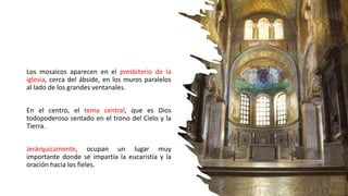 Los mosaicos aparecen en el presbiterio de la
iglesia, cerca del ábside, en los muros paralelos
al lado de los grandes ventanales.
En el centro, el tema central, que es Dios
todopoderoso sentado en el trono del Cielo y la
Tierra.
Jerárquicamente, ocupan un lugar muy
importante donde se impartía la eucaristía y la
oración hacia los fieles.
 