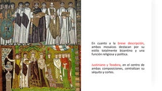 En cuanto a la breve descripción,
ambos mosaicos destacan por su
estilo totalmente bizantino y una
función religiosa y política.
Justiniano y Teodora, en el centro de
ambas composiciones, centralizan su
séquito y cortes.
 
