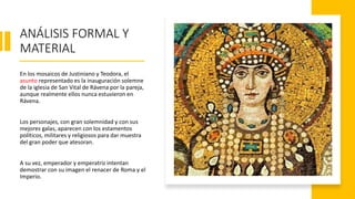 ANÁLISIS FORMAL Y
MATERIAL
En los mosaicos de Justiniano y Teodora, el
asunto representado es la inauguración solemne
de la iglesia de San Vital de Rávena por la pareja,
aunque realmente ellos nunca estuvieron en
Rávena.
Los personajes, con gran solemnidad y con sus
mejores galas, aparecen con los estamentos
políticos, militares y religiosos para dar muestra
del gran poder que atesoran.
A su vez, emperador y emperatriz intentan
demostrar con su imagen el renacer de Roma y el
Imperio.
 