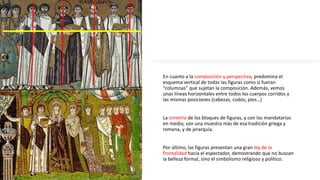En cuanto a la composición y perspectiva, predomina el
esquema vertical de todas las figuras como si fueran
“columnas” que sujetan la composición. Además, vemos
unas líneas horizontales entre todos los cuerpos corridos y
las mismas posiciones (cabezas, codos, pies…)
La simetría de los bloques de figuras, y con los mandatarios
en medio, son una muestra más de esa tradición griega y
romana, y de jerarquía.
Por último, las figuras presentan una gran ley de la
frontalidad hacia el espectador, demostrando que no buscan
la belleza formal, sino el simbolismo religioso y político.
 
