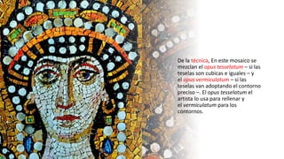 De la técnica, En este mosaico se
mezclan el opus tesselatum – si las
teselas son cubicas e iguales – y
el opus vermiculatum – si las
teselas van adoptando el contorno
preciso –. El opus tesselatum el
artista lo usa para rellenar y
el vermiculatum para los
contornos.
 