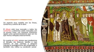 Un aspecto muy notable son las líneas,
contornos y colores de la obra.
El dibujo está muy marcado y todos los
contornos y dintornos están marcados con
un grueso trazo. Los mosaicos bizantinos
siguen unos convencionalismos que son los
que hemos reflejado anteriormente.
En cuanto al color vemos que predomina
el dorado, los blancos, verdes y rojo
carmesí, el rojo carmesí o púrpura
subraya el protagonismo del emperador y
también nos indica su condición social.
 