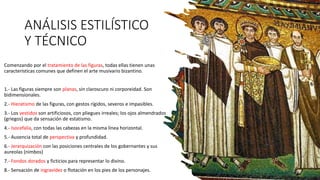 ANÁLISIS ESTILÍSTICO
Y TÉCNICO
Comenzando por el tratamiento de las figuras, todas ellas tienen unas
características comunes que definen el arte musivario bizantino.
1.- Las figuras siempre son planas, sin claroscuro ni corporeidad. Son
bidimensionales.
2.- Hieratismo de las figuras, con gestos rígidos, severos e impasibles.
3.- Los vestidos son artificiosos, con pliegues irreales; los ojos almendrados
(griegos) que da sensación de estatismo.
4.- Isocefalia, con todas las cabezas en la misma línea horizontal.
5.- Ausencia total de perspectiva y profundidad.
6.- Jerarquización con las posiciones centrales de los gobernantes y sus
aureolas (nimbos)
7.- Fondos dorados y ficticios para representar lo divino.
8.- Sensación de ingravidez o flotación en los pies de los personajes.
 