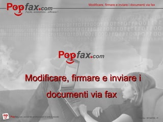 Facile, economico…efficace !
Pop fax . com, professionali servizi fax in tutto il mondo Popfax - SF140720 - IT
La modifica, firmare e inviare via fax i
documenti
Facile, economico…efficace !
03.10.14Popfax.com, servizi fax professionali in tutto il mondo
Modificare, firmare e inviare i documenti via fax
Popfax - SF140720 - IT
Modificare, firmare e inviare iModificare, firmare e inviare i
documenti via faxdocumenti via fax
 