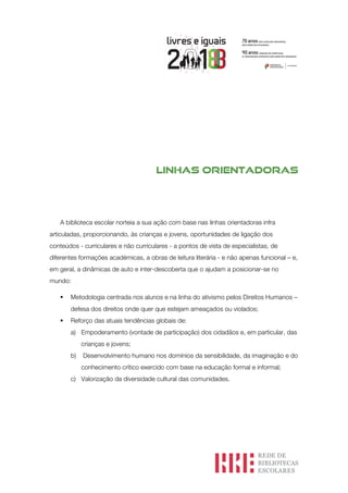 Linhas orientadoras
A biblioteca escolar norteia a sua ação com base nas linhas orientadoras infra
articuladas, proporcionando, às crianças e jovens, oportunidades de ligação dos
conteúdos - curriculares e não curriculares - a pontos de vista de especialistas, de
diferentes formações académicas, a obras de leitura literária - e não apenas funcional – e,
em geral, a dinâmicas de auto e inter-descoberta que o ajudam a posicionar-se no
mundo:
§ Metodologia centrada nos alunos e na linha do ativismo pelos Direitos Humanos –
defesa dos direitos onde quer que estejam ameaçados ou violados;
§ Reforço das atuais tendências globais de:
a) Empoderamento (vontade de participação) dos cidadãos e, em particular, das
crianças e jovens;
b) Desenvolvimento humano nos domínios da sensibilidade, da imaginação e do
conhecimento crítico exercido com base na educação formal e informal;
c) Valorização da diversidade cultural das comunidades.
 